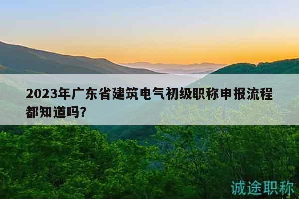 2023年广东省建筑电气初级职称申报流程都知道吗？