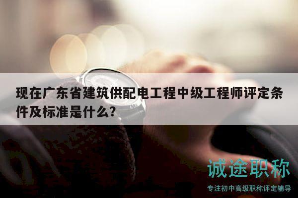 现在广东省建筑供配电工程中级工程师评定条件及标准是什么？