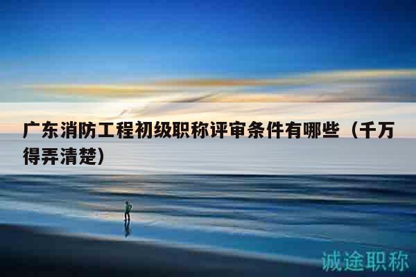 广东消防工程初级职称评审条件有哪些（千万得弄清楚）