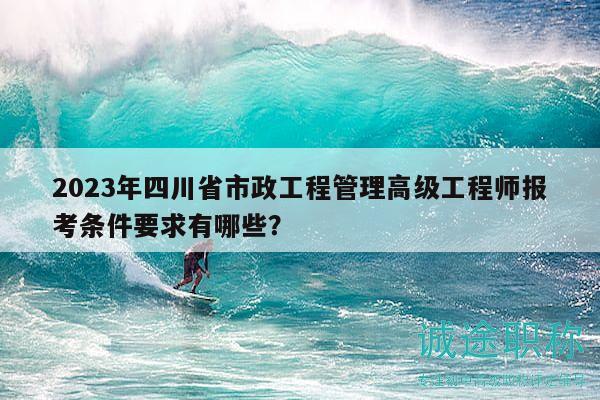 2023年四川省市政工程管理高级工程师报考条件要求有哪些？