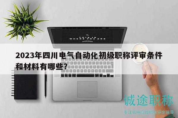 2023年四川电气自动化初级职称评审条件和材料有哪些？