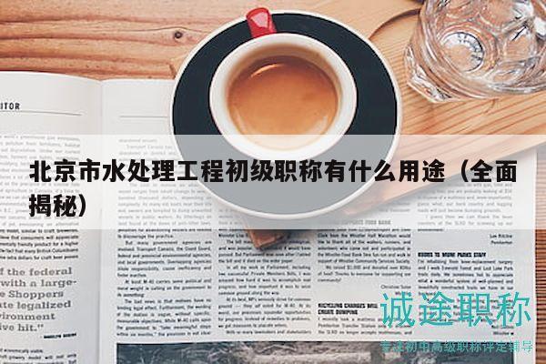 北京市水处理工程初级职称有什么用途（全面揭秘）