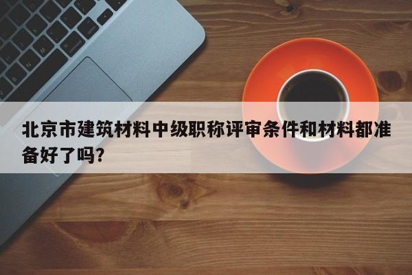 北京市建筑材料中级职称评审条件和材料都准备好了吗？