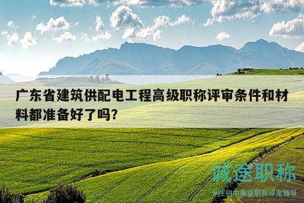广东省建筑供配电工程高级职称评审条件和材料都准备好了吗？