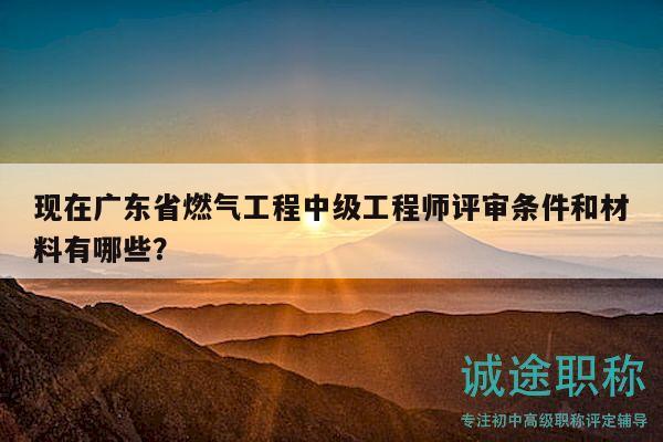 现在广东省燃气工程中级工程师评审条件和材料有哪些？