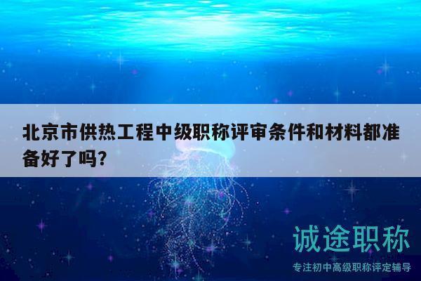 北京市供热工程中级职称评审条件和材料都准备好了吗？