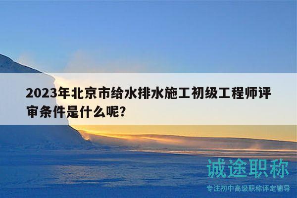 2023年北京市给水排水施工初级工程师评审条件是什么呢？