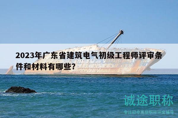 2023年广东省建筑电气初级工程师评审条件和材料有哪些？