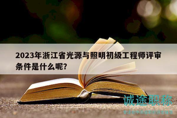 2023年浙江省光源与照明初级工程师评审条件是什么呢？