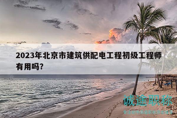 2023年北京市建筑供配电工程初级工程师有用吗？