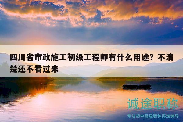 四川省市政施工初级工程师有什么用途？不清楚还不看过来
