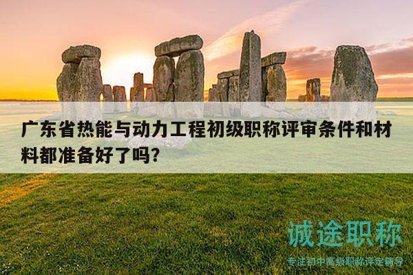 广东省热能与动力工程初级职称评审条件和材料都准备好了吗？