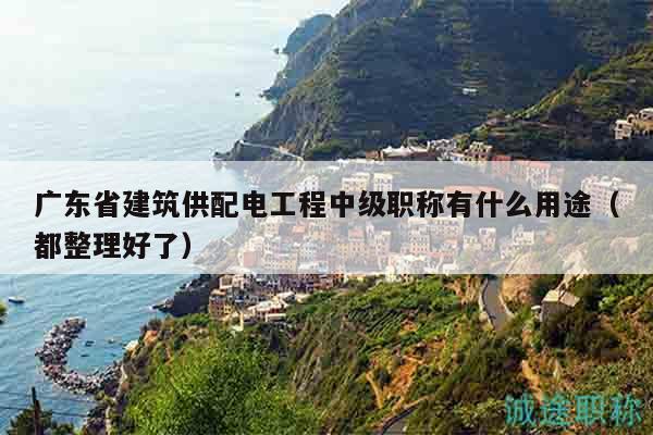 广东省建筑供配电工程中级职称有什么用途（都整理好了）