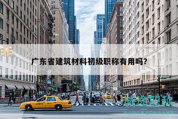广东省建筑材料初级职称有用吗？