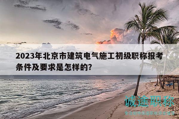 2023年北京市建筑电气施工初级职称报考条件及要求是怎样的？