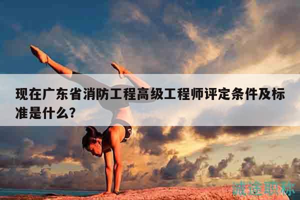 现在广东省消防工程高级工程师评定条件及标准是什么？