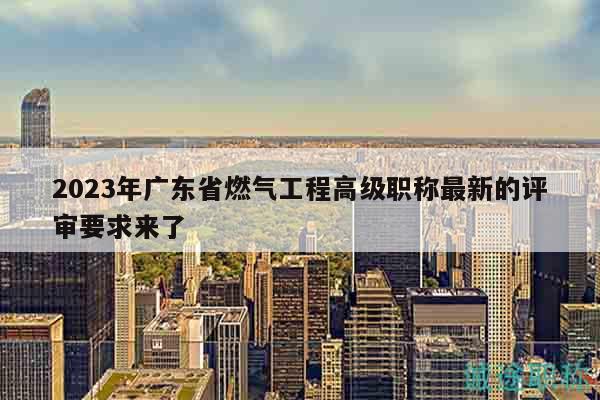 2023年广东省燃气工程高级职称最新的评审要求来了