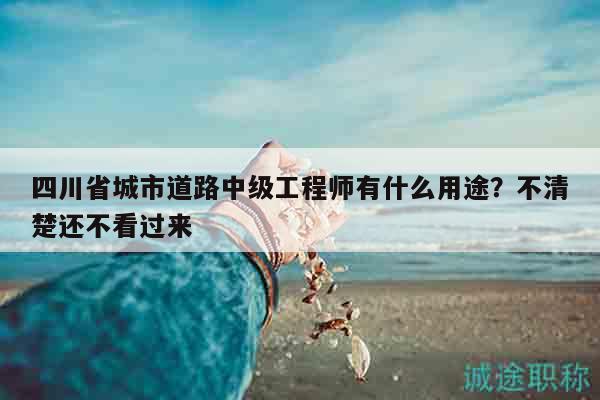 四川省城市道路中级工程师有什么用途？不清楚还不看过来