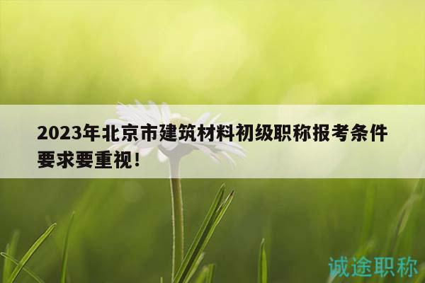 2023年北京市建筑材料初级职称报考条件要求要重视！