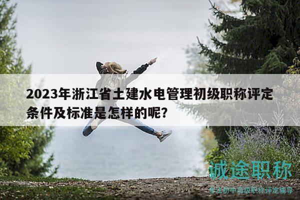 2023年浙江省土建水电管理初级职称评定条件及标准是怎样的呢？