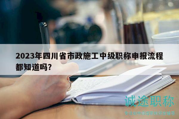 2023年四川省市政施工中级职称申报流程都知道吗？