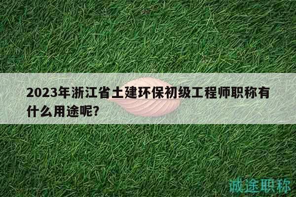 2023年浙江省土建环保初级工程师职称有什么用途呢？