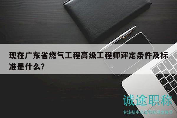 现在广东省燃气工程高级工程师评定条件及标准是什么？