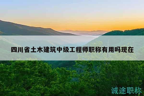 四川省土木建筑中级工程师职称有用吗现在