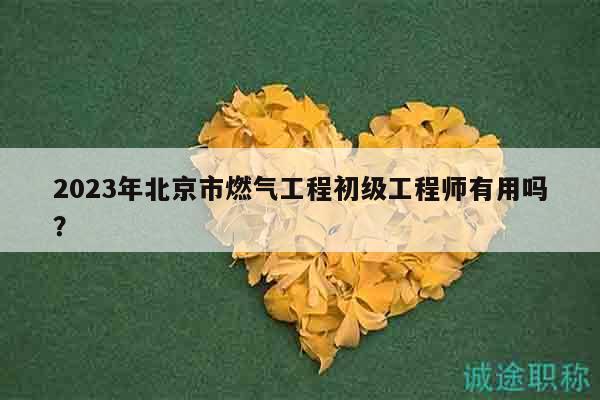 2023年北京市燃气工程初级工程师有用吗？