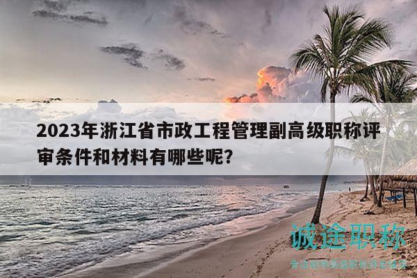 2023年浙江省市政工程管理副高级职称评审条件和材料有哪些呢？
