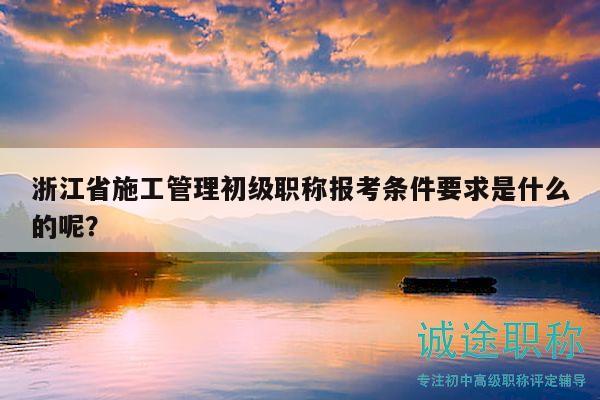 浙江省施工管理初级职称报考条件要求是什么的呢？