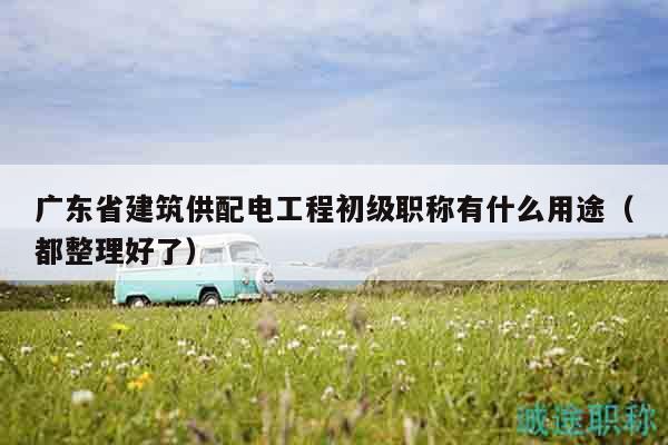 广东省建筑供配电工程初级职称有什么用途（都整理好了）