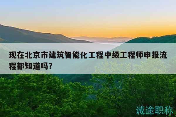 现在北京市建筑智能化工程中级工程师申报流程都知道吗？