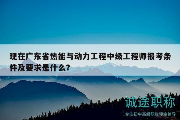 现在广东省热能与动力工程中级工程师报考条件及要求是什么？