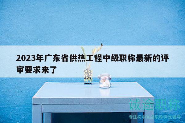 2023年广东省供热工程中级职称最新的评审要求来了
