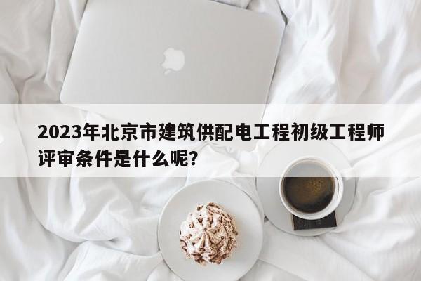 2023年北京市建筑供配电工程初级工程师评审条件是什么呢？