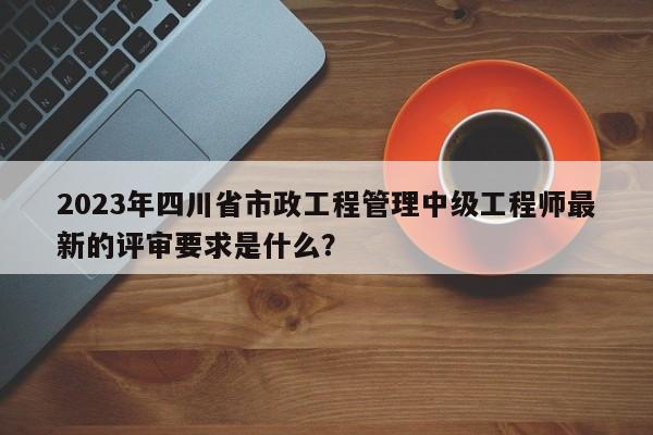 2023年四川省市政工程管理中级工程师最新的评审要求是什么？