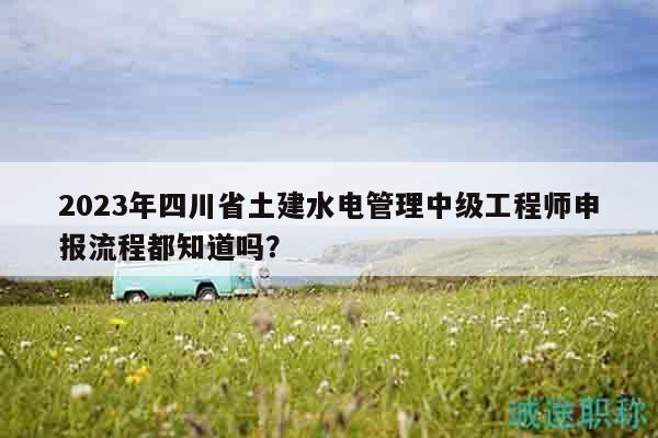 2023年四川省土建水电管理中级工程师申报流程都知道吗？