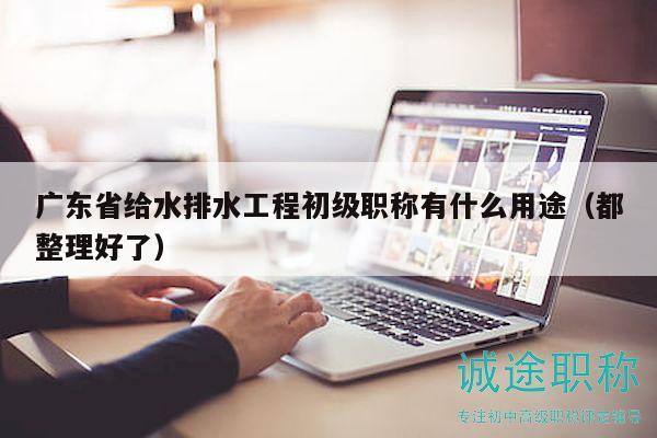 广东省给水排水工程初级职称有什么用途（都整理好了）
