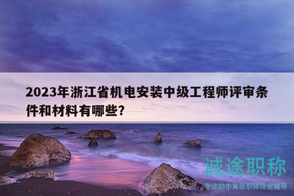 2023年浙江省机电安装中级工程师评审条件和材料有哪些？