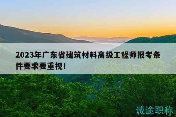 2023年广东省建筑材料高级工程师报考条件要求要重视！