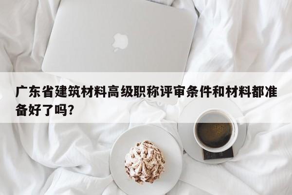 广东省建筑材料高级职称评审条件和材料都准备好了吗？