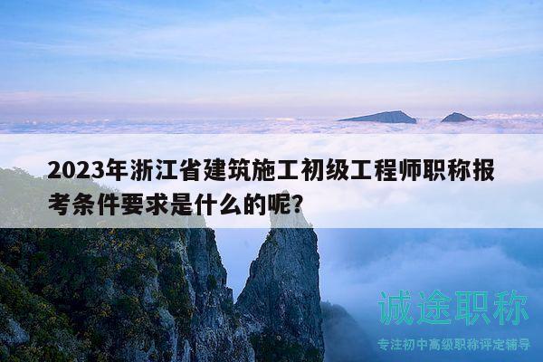 2023年浙江省建筑施工初级工程师职称报考条件要求是什么的呢？