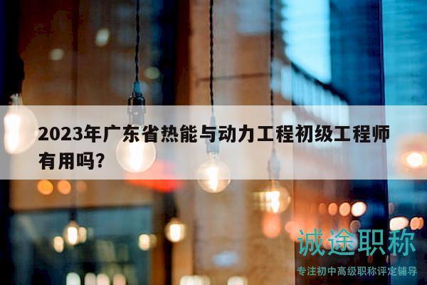 2023年广东省热能与动力工程初级工程师有用吗？