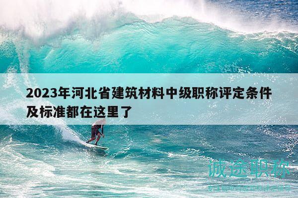2023年河北省建筑材料中级职称评定条件及标准都在这里了