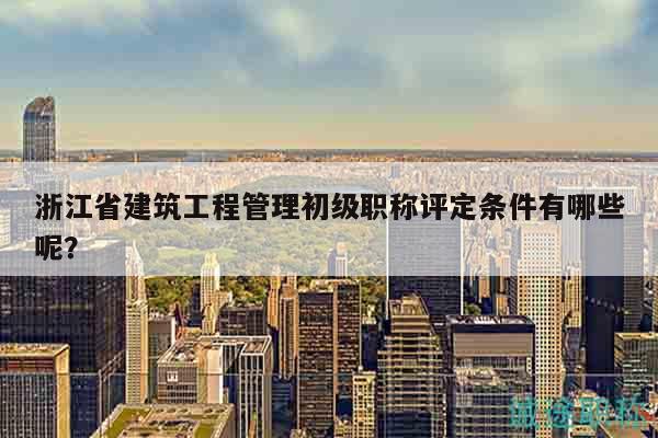 浙江省建筑工程管理初级职称评定条件有哪些呢？