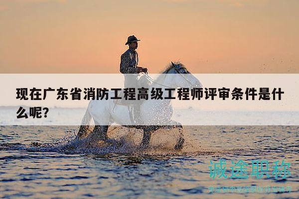 现在广东省消防工程高级工程师评审条件是什么呢？
