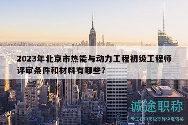 2023年北京市热能与动力工程初级工程师评审条件和材料有哪些？