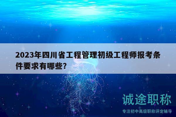 2023年四川省工程管理初级工程师报考条件要求有哪些？