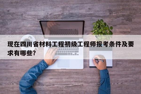 现在四川省材料工程初级工程师报考条件及要求有哪些？